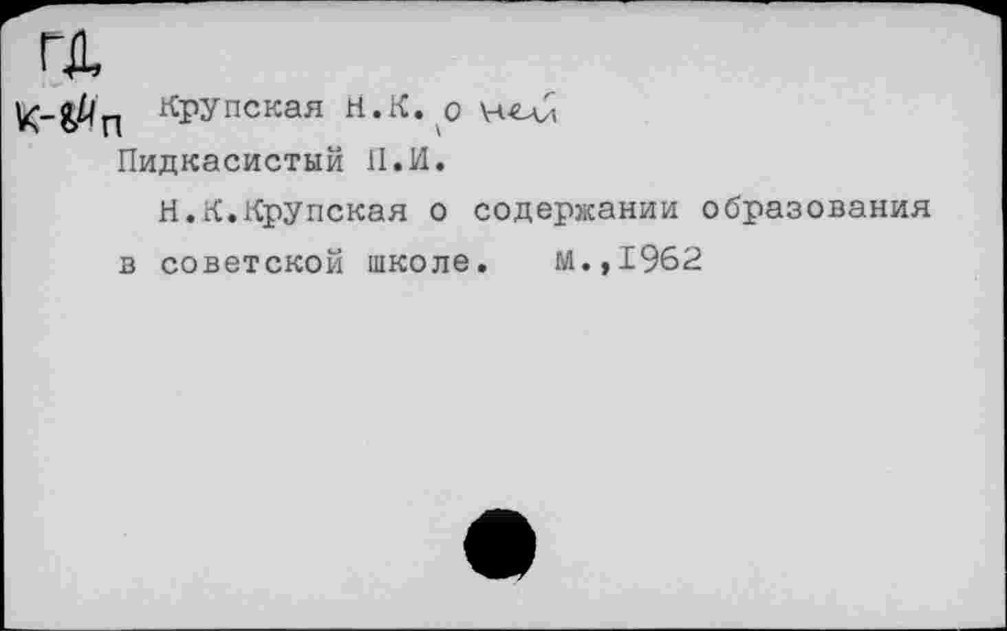 ﻿ГД	Крупская Н.К.^о
Пидкасистый 11. И.
Н.К.Крупская о содержании образования в советской школе. М.,1962